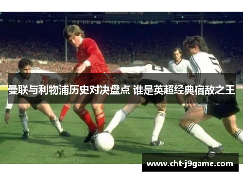 曼联与利物浦历史对决盘点 谁是英超经典宿敌之王