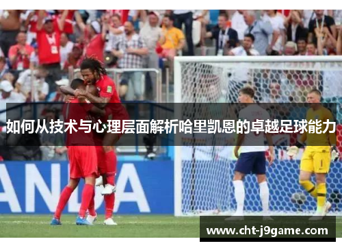 如何从技术与心理层面解析哈里凯恩的卓越足球能力