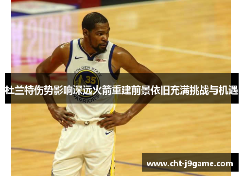 杜兰特伤势影响深远火箭重建前景依旧充满挑战与机遇