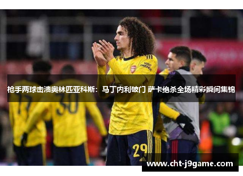 枪手两球击溃奥林匹亚科斯：马丁内利破门 萨卡绝杀全场精彩瞬间集锦