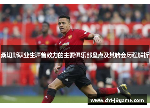 桑切斯职业生涯曾效力的主要俱乐部盘点及其转会历程解析 桑切斯职业生涯曾效力的主要俱乐部盘点及其转会历程解析