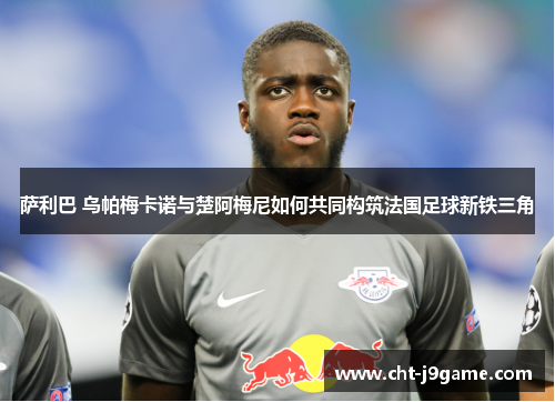 萨利巴 乌帕梅卡诺与楚阿梅尼如何共同构筑法国足球新铁三角