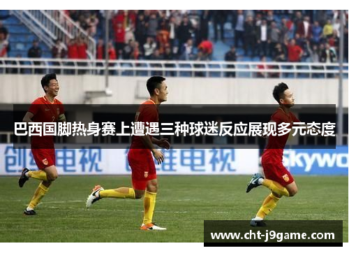 巴西国脚热身赛上遭遇三种球迷反应展现多元态度