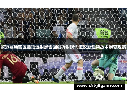 欧冠赛场禁区弧顶远射是否回潮折射现代进攻新趋势战术演变观察