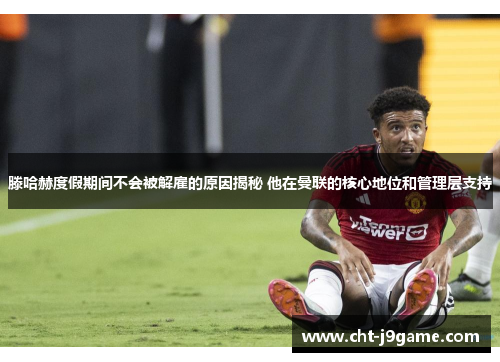 滕哈赫度假期间不会被解雇的原因揭秘 他在曼联的核心地位和管理层支持