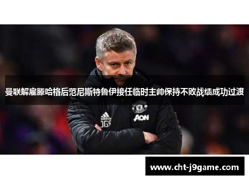 曼联解雇滕哈格后范尼斯特鲁伊接任临时主帅保持不败战绩成功过渡 曼联解雇滕哈格后范尼斯特鲁伊接任临时主帅保持不败战绩成功过渡