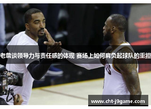 老詹谈领导力与责任感的体现 赛场上如何肩负起球队的重担