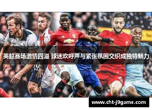 英超赛场激情四溢 球迷欢呼声与紧张氛围交织成独特魅力
