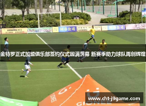 金特罗正式加盟俱乐部签约仪式圆满落幕 新赛季助力球队再创辉煌